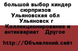  большой выбор киндер-сюрпризов - Ульяновская обл., Ульяновск г. Коллекционирование и антиквариат » Другое   